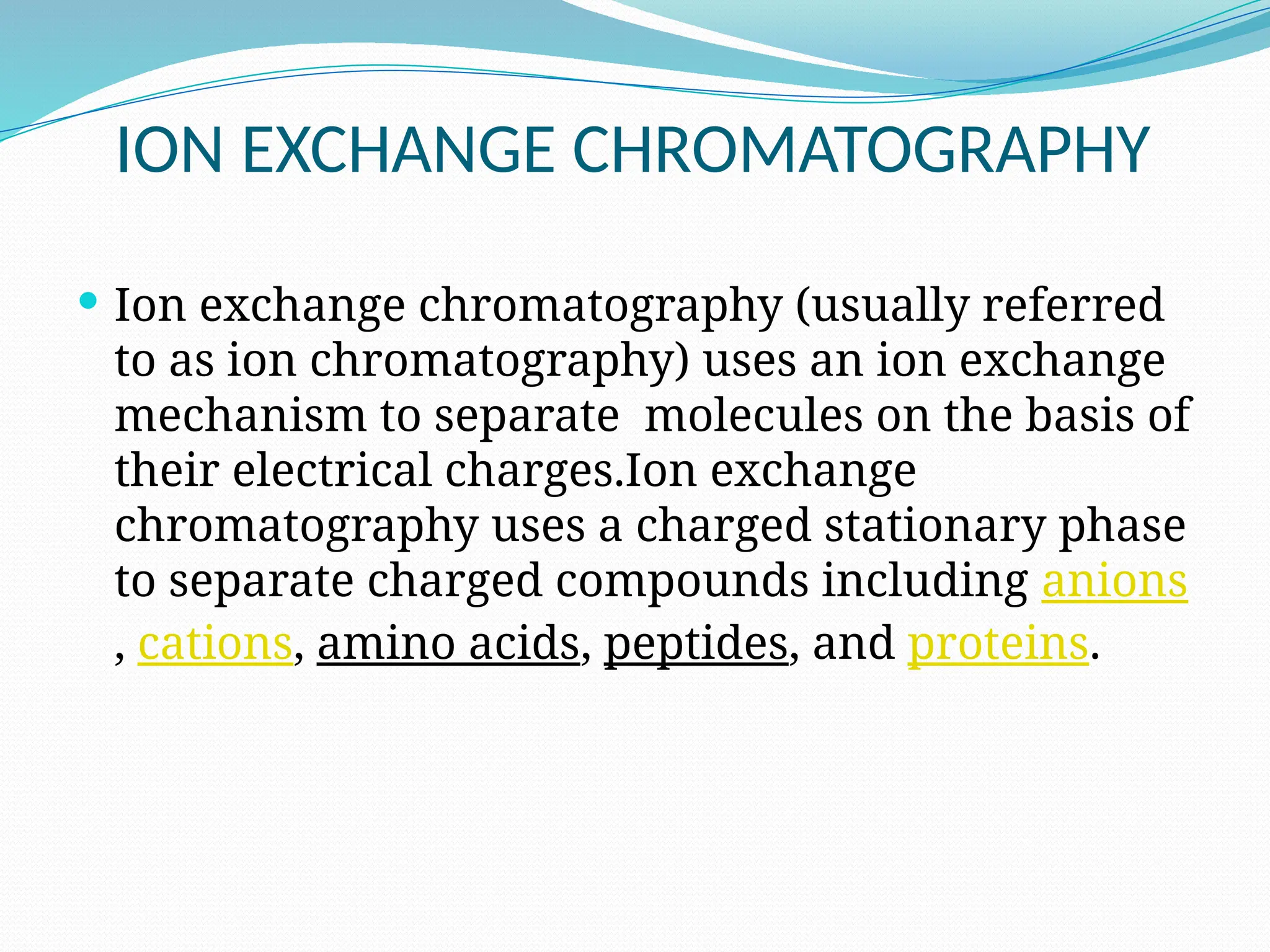 ION EXCHANGE CHROMATOGRAPHY
 Ion exchange chromatography (usually referred
to as ion chromatography) uses an ion exchange
mechanism to separate molecules on the basis of
their electrical charges.Ion exchange
chromatography uses a charged stationary phase
to separate charged compounds including anions
, cations, amino acids, peptides, and proteins.
 