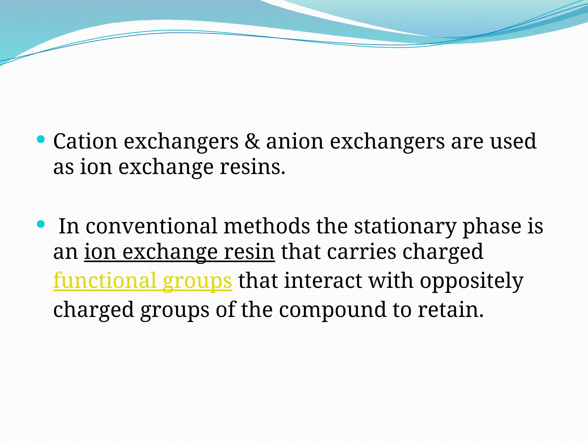  Cation exchangers & anion exchangers are used
as ion exchange resins.
 In conventional methods the stationary phase is
an ion exchange resin that carries charged
functional groups that interact with oppositely
charged groups of the compound to retain.
 