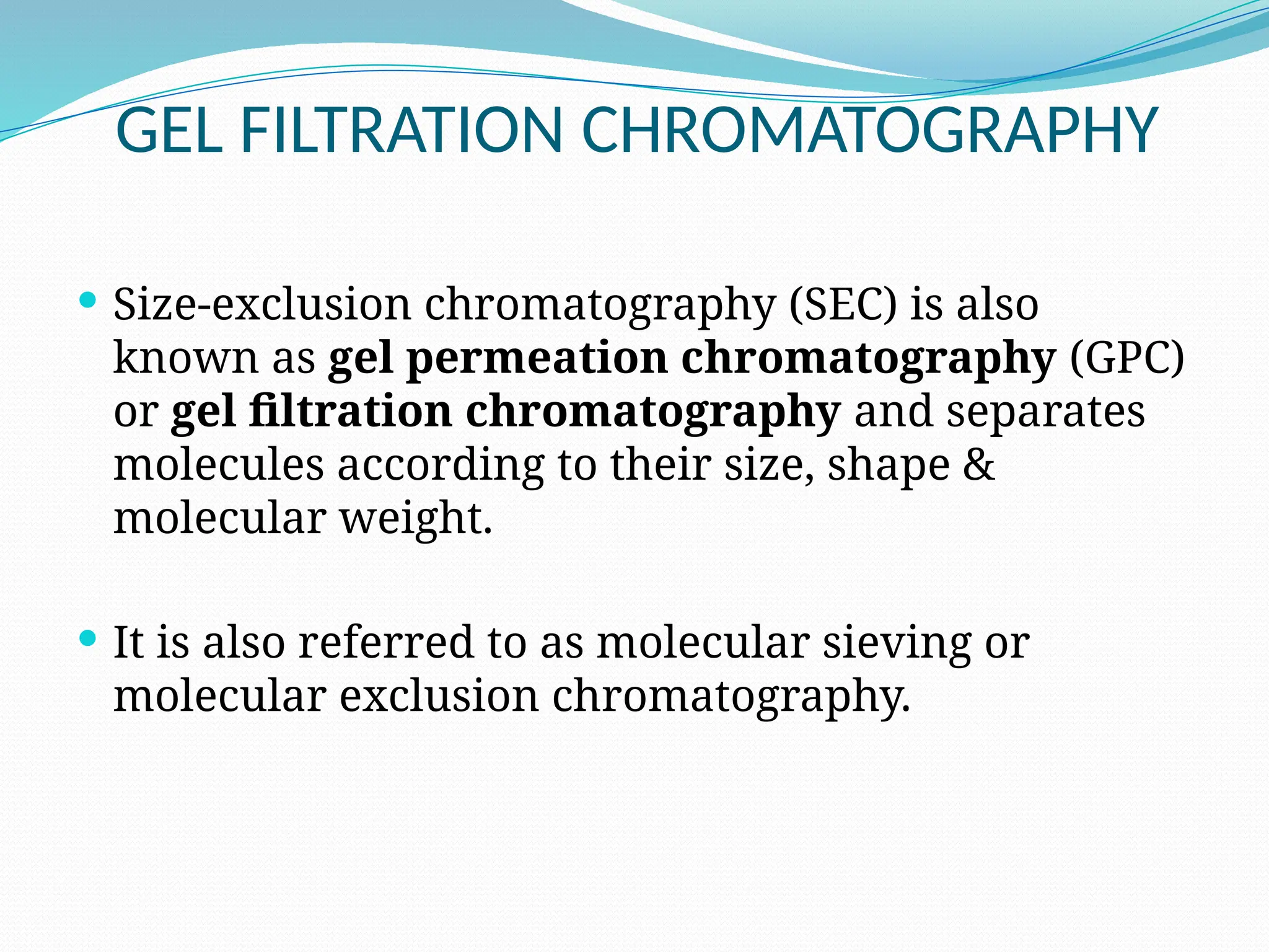 GEL FILTRATION CHROMATOGRAPHY
 Size-exclusion chromatography (SEC) is also
known as gel permeation chromatography (GPC)
or gel filtration chromatography and separates
molecules according to their size, shape &
molecular weight.
 It is also referred to as molecular sieving or
molecular exclusion chromatography.
 