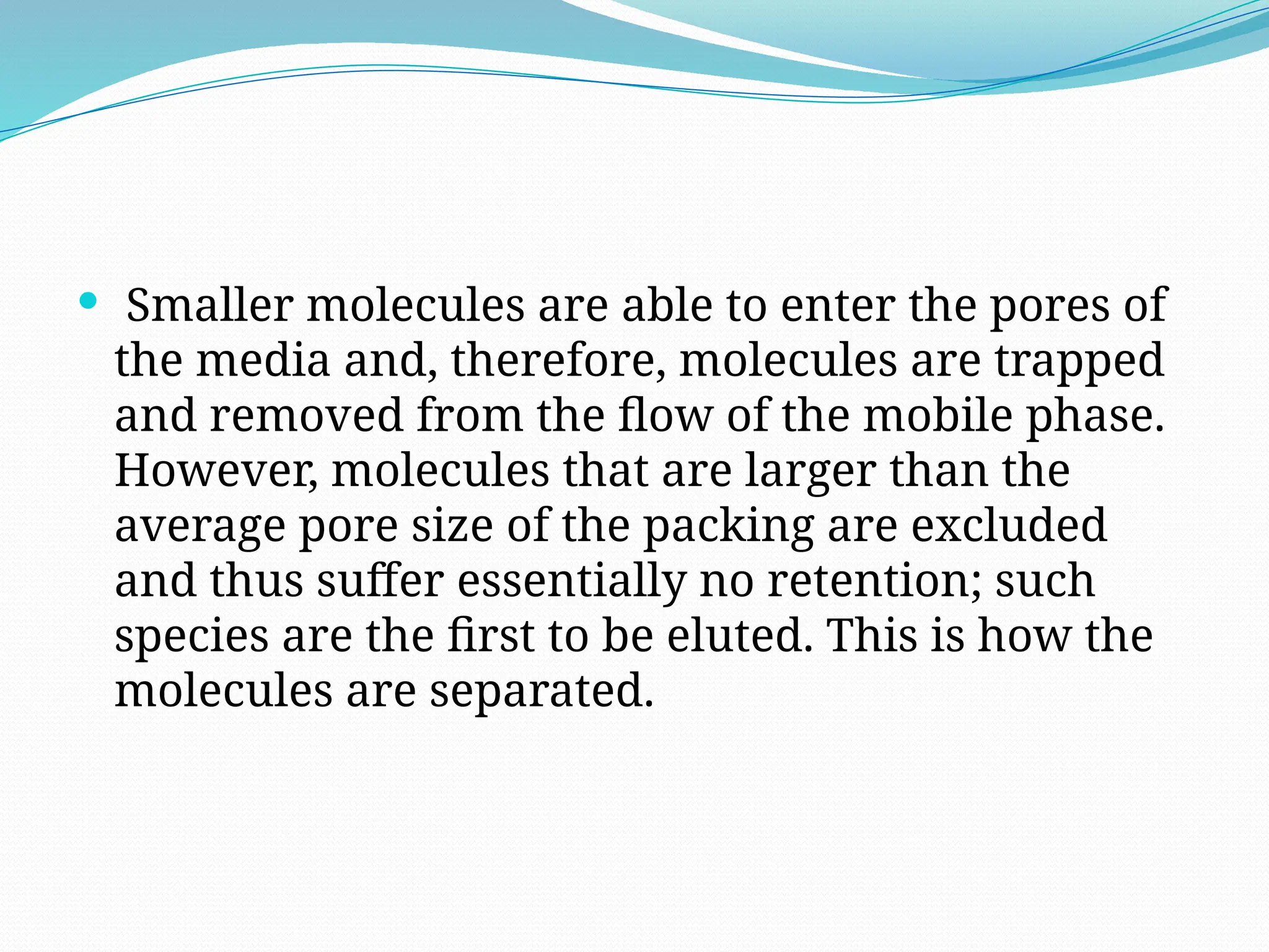  Smaller molecules are able to enter the pores of
the media and, therefore, molecules are trapped
and removed from the flow of the mobile phase.
However, molecules that are larger than the
average pore size of the packing are excluded
and thus suffer essentially no retention; such
species are the first to be eluted. This is how the
molecules are separated.
 