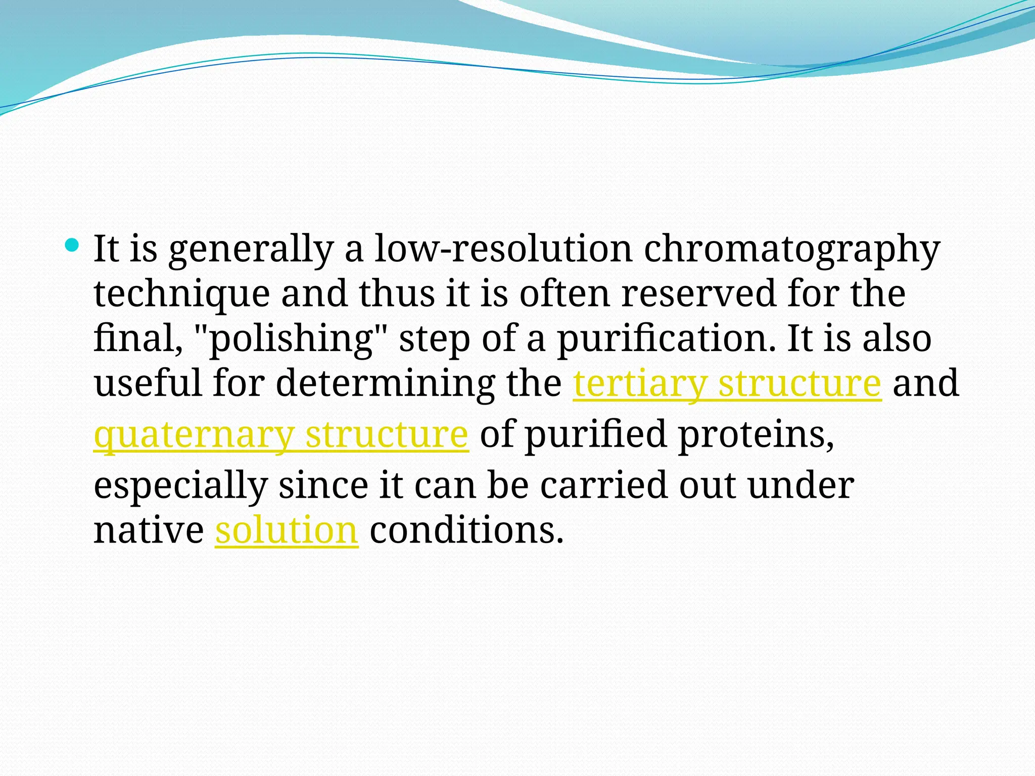  It is generally a low-resolution chromatography
technique and thus it is often reserved for the
final, "polishing" step of a purification. It is also
useful for determining the tertiary structure and
quaternary structure of purified proteins,
especially since it can be carried out under
native solution conditions.
 