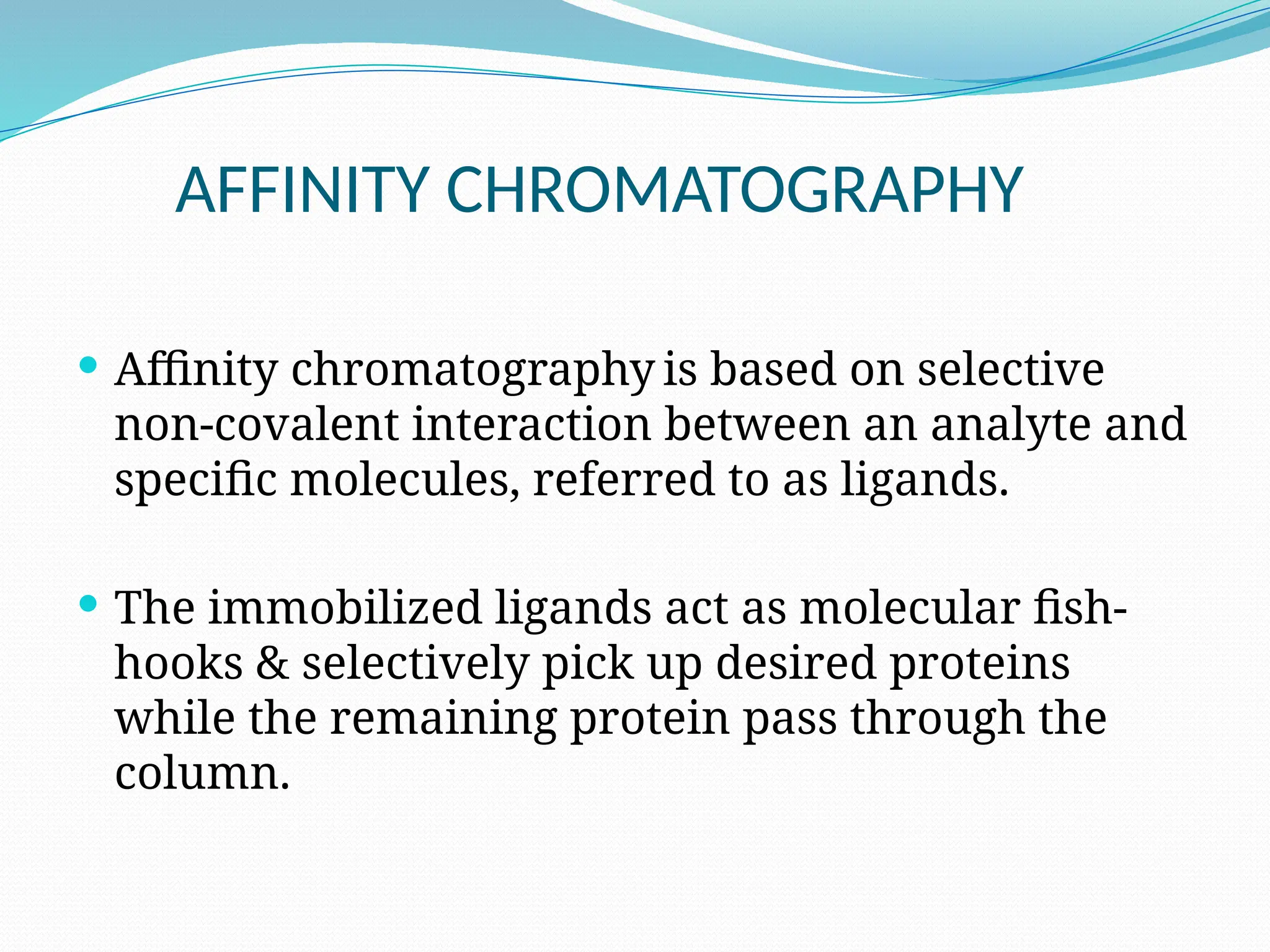 AFFINITY CHROMATOGRAPHY
 Affinity chromatography is based on selective
non-covalent interaction between an analyte and
specific molecules, referred to as ligands.
 The immobilized ligands act as molecular fish-
hooks & selectively pick up desired proteins
while the remaining protein pass through the
column.
 