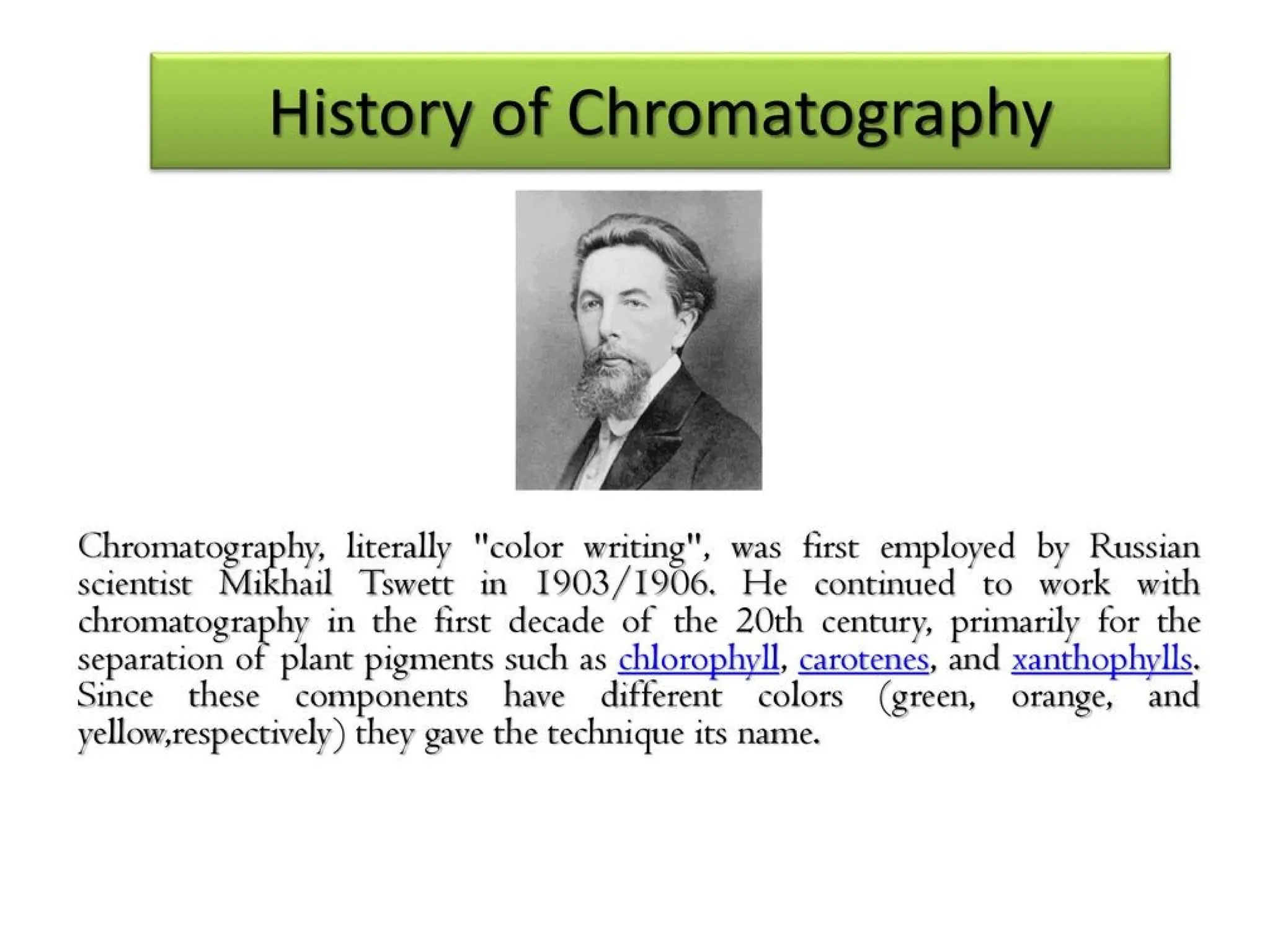 History
Chromatography, literally "color writing", was first employed by
Russian scientist Mikhail Tsvet in 1900. He continued to work
with chromatography in the first decade of the 20th century,
primarily for the separation of plant pigments such as
chlorophyll, carotenes, and xanthophylls. Since these components
have different colors (green, orange, and yellow,respectively) they
gave the technique its name.
 