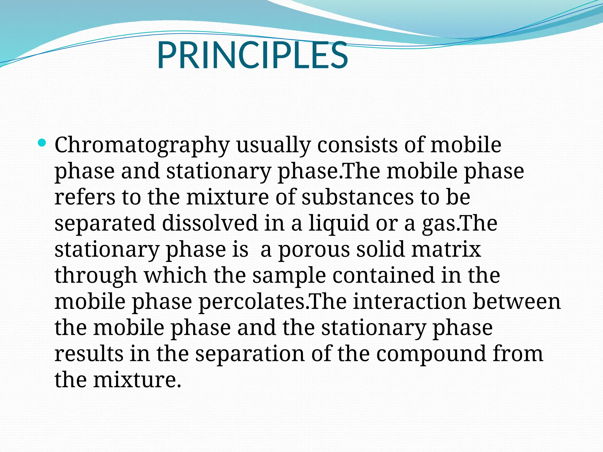 PRINCIPLES
 Chromatography usually consists of mobile
phase and stationary phase.The mobile phase
refers to the mixture of substances to be
separated dissolved in a liquid or a gas.The
stationary phase is a porous solid matrix
through which the sample contained in the
mobile phase percolates.The interaction between
the mobile phase and the stationary phase
results in the separation of the compound from
the mixture.
 