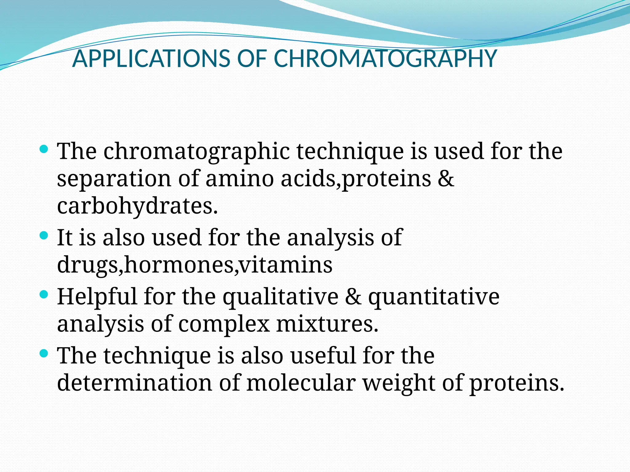 APPLICATIONS OF CHROMATOGRAPHY
 The chromatographic technique is used for the
separation of amino acids,proteins &
carbohydrates.
 It is also used for the analysis of
drugs,hormones,vitamins
 Helpful for the qualitative & quantitative
analysis of complex mixtures.
 The technique is also useful for the
determination of molecular weight of proteins.
 