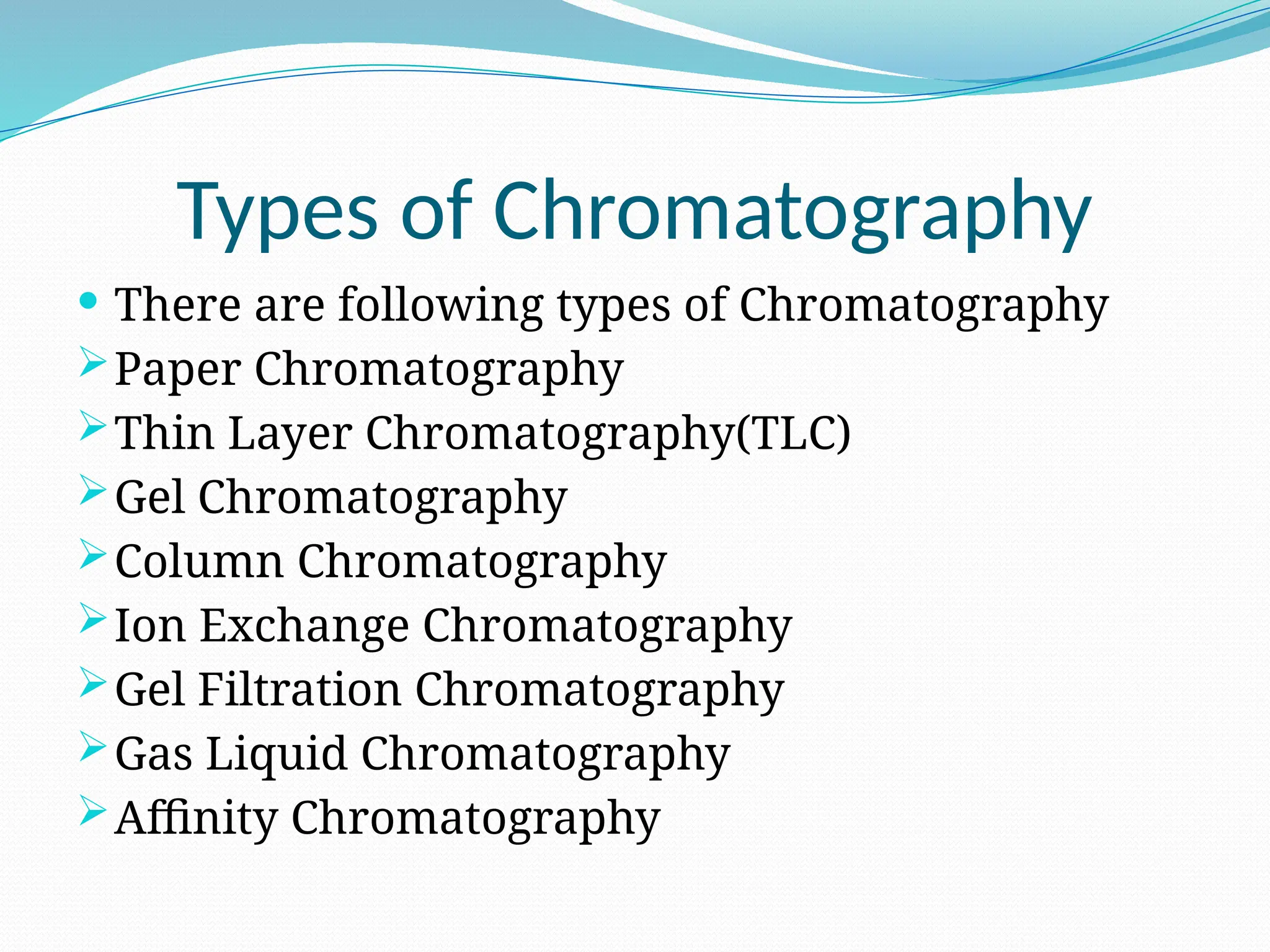 Types of Chromatography
 There are following types of Chromatography
Paper Chromatography
Thin Layer Chromatography(TLC)
Gel Chromatography
Column Chromatography
Ion Exchange Chromatography
Gel Filtration Chromatography
Gas Liquid Chromatography
Affinity Chromatography
 