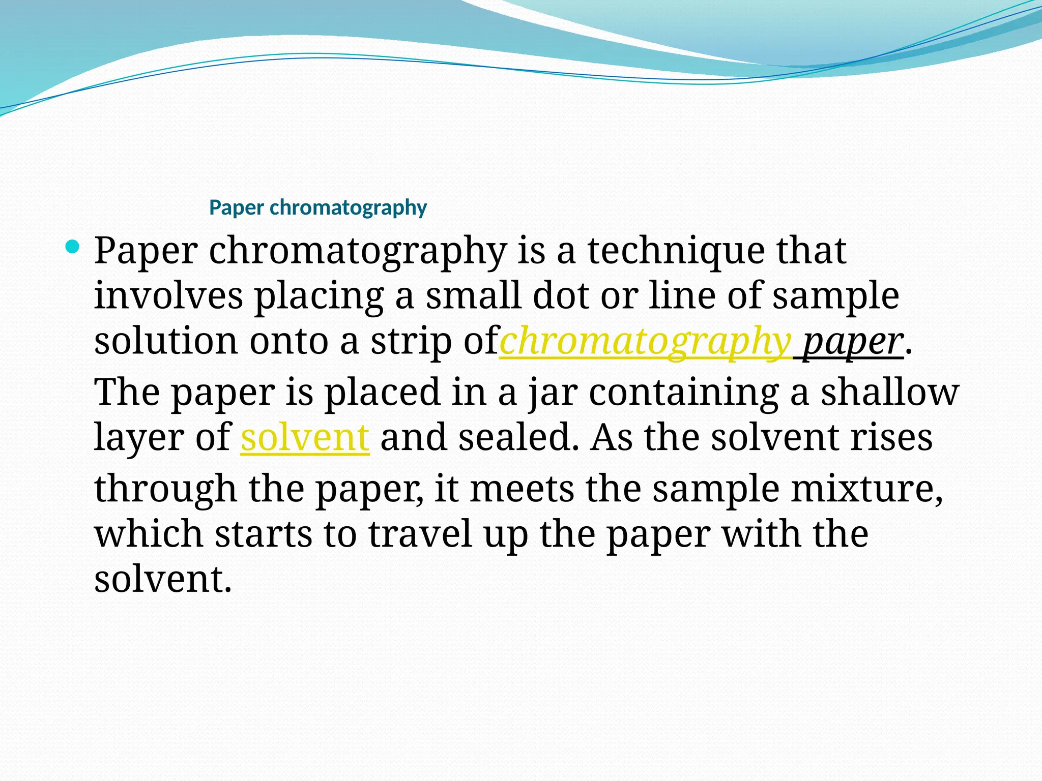 Paper chromatography
 Paper chromatography is a technique that
involves placing a small dot or line of sample
solution onto a strip ofchromatography paper.
The paper is placed in a jar containing a shallow
layer of solvent and sealed. As the solvent rises
through the paper, it meets the sample mixture,
which starts to travel up the paper with the
solvent.
 