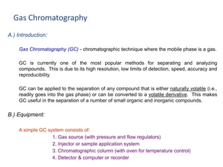 Gas Chromatography
A.) Introduction:
Gas Chromatography (GC) - chromatographic technique where the mobile phase is a gas.
GC is currently one of the most popular methods for separating and analyzing
compounds. This is due to its high resolution, low limits of detection, speed, accuracy and
reproducibility.
GC can be applied to the separation of any compound that is either naturally volatile (i.e.,
readily goes into the gas phase) or can be converted to a volatile derivative. This makes
GC useful in the separation of a number of small organic and inorganic compounds.
B.) Equipment:
A simple GC system consists of:
1. Gas source (with pressure and flow regulators)
2. Injector or sample application system
3. Chromatographic column (with oven for temperature control)
4. Detector & computer or recorder
 