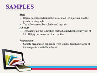 State
 Organic compounds must be in solution for injection into the
gas chromatograph.
 The solvent must be volatile and organic.
Amount
 Depending on the ionization method, analytical sensitivities of
1 to 100 pg per component are routine.
Preparation
 Sample preparation can range from simply dissolving some of
the sample in a suitable solvent .
 