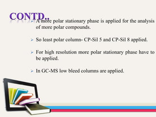  A more polar stationary phase is applied for the analysis
of more polar compounds.
 So least polar column- CP-Sil 5 and CP-Sil 8 applied.
 For high resolution more polar stationary phase have to
be applied.
 In GC-MS low bleed columns are applied.
 