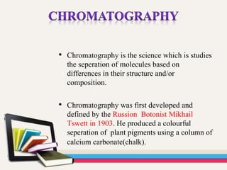 • Chromatography is the science which is studies
the seperation of molecules based on
differences in their structure and/or
composition.
• Chromatography was first developed and
defined by the Russion Botonist Mikhail
Tswett in 1903. He produced a colourful
seperation of plant pigments using a column of
calcium carbonate(chalk).
 