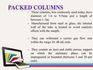  These columns, less commonly used today, have
diameter of 1.6 to 9.5mm and a length of
between 1–3m.
 Manufactured from steel or glass, the internal
wall of the tube is treated to avoid catalytic
effects with the sample.
 They can withstand a carrier gas flow rate
within the range 10–40 mL/min.
 They contain an inert and stable porous support
on which the stationary phase can be
impregnated or bounded (between 3 and 20 per
cent).
 
