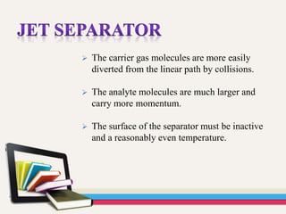  The carrier gas molecules are more easily
diverted from the linear path by collisions.
 The analyte molecules are much larger and
carry more momentum.
 The surface of the separator must be inactive
and a reasonably even temperature.
 