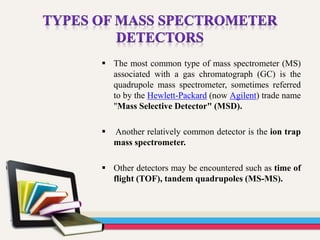  The most common type of mass spectrometer (MS)
associated with a gas chromatograph (GC) is the
quadrupole mass spectrometer, sometimes referred
to by the Hewlett-Packard (now Agilent) trade name
"Mass Selective Detector" (MSD).
 Another relatively common detector is the ion trap
mass spectrometer.
 Other detectors may be encountered such as time of
flight (TOF), tandem quadrupoles (MS-MS).
 
