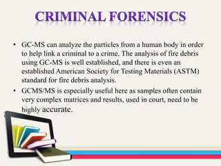 • GC-MS can analyze the particles from a human body in order
to help link a criminal to a crime. The analysis of fire debris
using GC-MS is well established, and there is even an
established American Society for Testing Materials (ASTM)
standard for fire debris analysis.
• GCMS/MS is especially useful here as samples often contain
very complex matrices and results, used in court, need to be
highly accurate.
 