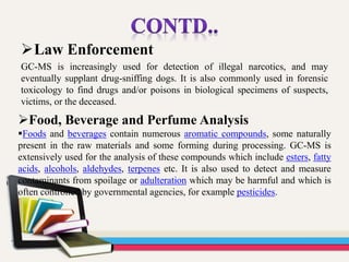 Law Enforcement
GC-MS is increasingly used for detection of illegal narcotics, and may
eventually supplant drug-sniffing dogs. It is also commonly used in forensic
toxicology to find drugs and/or poisons in biological specimens of suspects,
victims, or the deceased.
Food, Beverage and Perfume Analysis
Foods and beverages contain numerous aromatic compounds, some naturally
present in the raw materials and some forming during processing. GC-MS is
extensively used for the analysis of these compounds which include esters, fatty
acids, alcohols, aldehydes, terpenes etc. It is also used to detect and measure
contaminants from spoilage or adulteration which may be harmful and which is
often controlled by governmental agencies, for example pesticides.
 