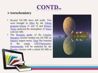 Astrochemistry
• Several GC-MS have left earth. Two
were brought to Mars by the Viking
program.Venera 11 and 12 and Pioneer
Venus analysed the atmosphere of Venus
with GC-MS.
• The Huygens probe of the Cassini-
Huygens mission landed one GC-MS on
Saturn's largest moon, Titan.The material
in the comet 67P/Churyumov-
Gerasimenko will be analysed by the
Rosetta mission with a chiral GC-MS in
2014.
 