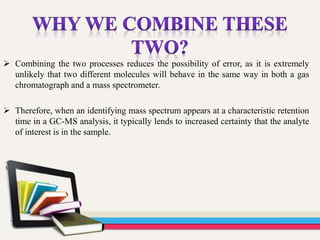  Combining the two processes reduces the possibility of error, as it is extremely
unlikely that two different molecules will behave in the same way in both a gas
chromatograph and a mass spectrometer.
 Therefore, when an identifying mass spectrum appears at a characteristic retention
time in a GC-MS analysis, it typically lends to increased certainty that the analyte
of interest is in the sample.
 