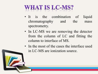 • It is the combination of liquid
chromatography and the mass
spectrometry.
• In LC-MS we are removing the detector
from the column of LC and fitting the
column to interface of MS.
• In the most of the cases the interface used
in LC-MS are ionization source.
 