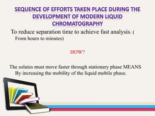To reduce separation time to achieve fast analysis. (
From hours to minutes)
HOW?
The solutes must move faster through stationary phase MEANS
By increasing the mobility of the liquid mobile phase.
 