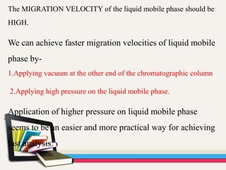 The MIGRATION VELOCITY of the liquid mobile phase should be
HIGH.
We can achieve faster migration velocities of liquid mobile
phase by-
1.Applying vacuum at the other end of the chromatographic column
2.Applying high pressure on the liquid mobile phase.
Application of higher pressure on liquid mobile phase
seems to be an easier and more practical way for achieving
fast analysis.
 