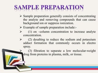 Sample preparation generally consists of concentrating
the analyte and removing compounds that can cause
background ion or suppress ionization.
 Example of sample preparation include:-
 (1) on –column concentration to increase analyte
concentration.
 (2) desalting to reduce the sodium and potassium
adduct formation that commonly occurs in electro
spray.
 (3) filtration to separate a low molecular-weight
drug from proteins in plasma, milk, or tissue.
 