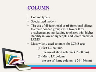 • Column type:-
• Specialized mode:-
• The use of di-functional or tri-functional silanes
to create bonded groups with two or three
attachement points leading to phases with higher
stability in low or higher pH and lower bleed for
LCMS
• Most widely used columns for LCMS are:-
(1) fast LC column.
the use of short column. (15-50mm)
(2) Micro LC column.
the use of large column. ( 20-150mm)
 
