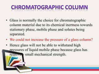 • Glass is normally the choice for chromatographic
column material due to its chemical inertness towards
stationary phase, mobile phase and solutes being
separated.
• We could not increase the pressure of a glass column?
• Hence glass will not be able to withstand high
pressures of liquid mobile phase because glass has
relatively small mechanical strength.
 
