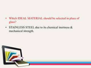 • Which IDEAL MATERIAL should be selected in place of
glass?
• STAINLESS STEEL due to its chemical inertness &
mechanical strength.
 