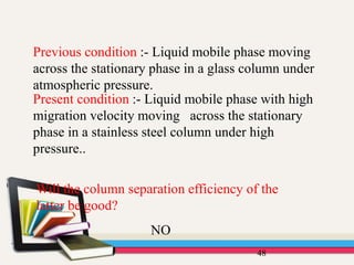 48
Previous condition :- Liquid mobile phase moving
across the stationary phase in a glass column under
atmospheric pressure.
Present condition :- Liquid mobile phase with high
migration velocity moving across the stationary
phase in a stainless steel column under high
pressure..
Will the column separation efficiency of the
latter be good?
NO
 