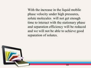 With the increase in the liquid mobile
phase velocity under high pressures,
solute molecules will not get enough
time to interact with the stationary phase
and separation efficiency will be reduced
and we will not be able to achieve good
separation of solutes.
49
 