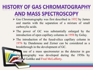  Gas Chromatography was first described in 1952 by James
and martin with the separation of a mixture of small
carboxylic acids.
 The power of GC was substantially enlarged by the
introduction of open capillary columns in 1958 by Golay.
 The introduction of the fused-silica capillary column in
1976 by Dandeneau and Zerner can be considered as a
breakthrough in the development of GC.
 The use of a mass spectrometer as the detector in gas
chromatography was developed during the 1950s by
Roland Gohlke and Fred McLafferty.
 