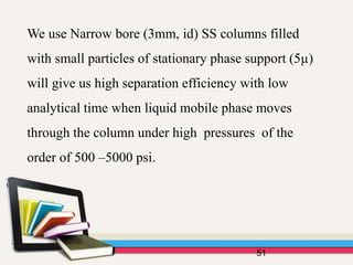 We use Narrow bore (3mm, id) SS columns filled
with small particles of stationary phase support (5µ)
will give us high separation efficiency with low
analytical time when liquid mobile phase moves
through the column under high pressures of the
order of 500 –5000 psi.
51
 