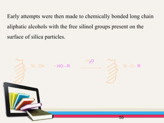 Early attempts were then made to chemically bonded long chain
aliphatic alcohols with the free silinol groups present on the
surface of silica particles.
55
Si - OH + HO - R
- H2O
Si - O - R
 