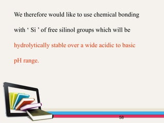 We therefore would like to use chemical bonding
with ‘ Si ’ of free silinol groups which will be
hydrolytically stable over a wide acidic to basic
pH range.
58
 