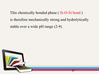 This chemically bonded phase ( Si-O-Si bond )
is therefore mechanically strong and hydrolytically
stable over a wide pH range (2-9).
61
 