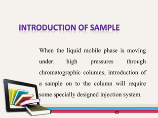 62
When the liquid mobile phase is moving
under high pressures through
chromatographic columns, introduction of
a sample on to the column will require
some specially designed injection system.
 