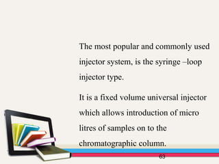 63
The most popular and commonly used
injector system, is the syringe –loop
injector type.
It is a fixed volume universal injector
which allows introduction of micro
litres of samples on to the
chromatographic column.
 