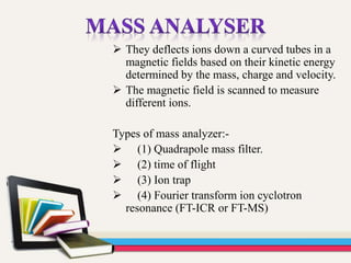  They deflects ions down a curved tubes in a
magnetic fields based on their kinetic energy
determined by the mass, charge and velocity.
 The magnetic field is scanned to measure
different ions.
Types of mass analyzer:-
 (1) Quadrapole mass filter.
 (2) time of flight
 (3) Ion trap
 (4) Fourier transform ion cyclotron
resonance (FT-ICR or FT-MS)
 