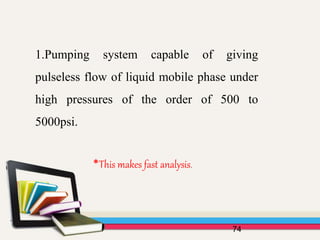 74
1.Pumping system capable of giving
pulseless flow of liquid mobile phase under
high pressures of the order of 500 to
5000psi.
*This makes fast analysis.
 