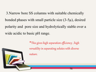 76
3.Narrow bore SS columns with suitable chemically
bonded phases with small particle size (3-5µ), desired
polarity and pore size and hydrolytically stable over a
wide acidic to basic pH range.
*This gives high separation efficiency , high
versatility in separating solutes with diverse
nature.
 