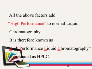 79
All the above factors add
“High Performance” to normal Liquid
Chromatography.
It is therefore known as
“High Performance Liquid Chromatography”
abbreviated as HPLC.
 