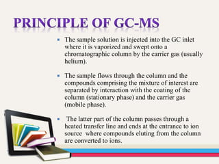  The sample solution is injected into the GC inlet
where it is vaporized and swept onto a
chromatographic column by the carrier gas (usually
helium).
 The sample flows through the column and the
compounds comprising the mixture of interest are
separated by interaction with the coating of the
column (stationary phase) and the carrier gas
(mobile phase).
 The latter part of the column passes through a
heated transfer line and ends at the entrance to ion
source where compounds eluting from the column
are converted to ions.
 