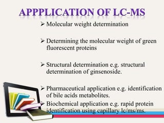  Molecular weight determination
 Determining the molecular weight of green
fluorescent proteins
 Structural determination e.g. structural
determination of ginsenoside.
 Pharmaceutical application e.g. identification
of bile acids metabolites.
 Biochemical application e.g. rapid protein
identification using capillary lc/ms/ms.
 