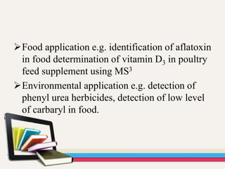 Food application e.g. identification of aflatoxin
in food determination of vitamin D3 in poultry
feed supplement using MS3
Environmental application e.g. detection of
phenyl urea herbicides, detection of low level
of carbaryl in food.
 