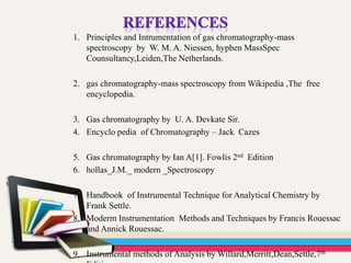 1. Principles and Intrumentation of gas chromatography-mass
spectroscopy by W. M. A. Niessen, hyphen MassSpec
Counsultancy,Leiden,The Netherlands.
2. gas chromatography-mass spectroscopy from Wikipedia ,The free
encyclopedia.
3. Gas chromatography by U. A. Devkate Sir.
4. Encyclo pedia of Chromatography – Jack Cazes
5. Gas chromatography by Ian A[1]. Fowlis 2nd Edition
6. hollas_J.M._ modern _Spectroscopy
7. Handbook of Instrumental Technique for Analytical Chemistry by
Frank Settle.
8. Moderm Instrumentation Methods and Techniques by Francis Rouessac
and Annick Rouessac.
9. Instrumental methods of Analysis by Willard,Merritt,Dean,Settle,7th
 