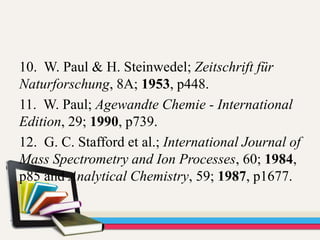 10. W. Paul & H. Steinwedel; Zeitschrift für
Naturforschung, 8A; 1953, p448.
11. W. Paul; Agewandte Chemie - International
Edition, 29; 1990, p739.
12. G. C. Stafford et al.; International Journal of
Mass Spectrometry and Ion Processes, 60; 1984,
p85 and Analytical Chemistry, 59; 1987, p1677.
 