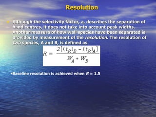 Resolution Although the selectivity factor, a, describes the separation of band centres, it does not take into account peak widths. Another measure of how well species have been separated is provided by measurement of the  resolution . The resolution of two species, A and B, is defined as Baseline resolution is achieved when  R  = 1.5 