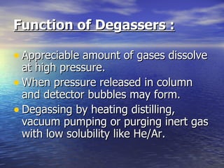 Function of Degassers :   Appreciable amount of gases dissolve at high pressure. When pressure released in column and detector bubbles may form. Degassing by heating distilling, vacuum pumping or purging inert gas with low solubility like He/Ar. 
