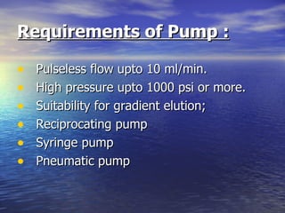 Requirements of Pump :   Pulseless flow upto 10 ml/min. High pressure upto 1000 psi or more. Suitability for gradient elution; Reciprocating pump Syringe pump Pneumatic pump 